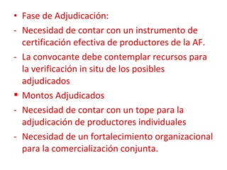 • Fase de Adjudicación:
- Necesidad de contar con un instrumento de
certificación efectiva de productores de la AF.
- La convocante debe contemplar recursos para
la verificación in situ de los posibles
adjudicados
 Montos Adjudicados
- Necesidad de contar con un tope para la
adjudicación de productores individuales
- Necesidad de un fortalecimiento organizacional
para la comercialización conjunta.
 