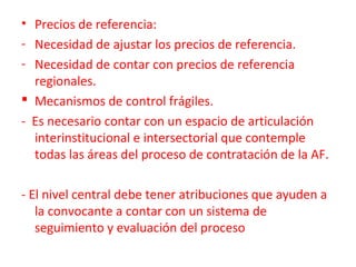 • Precios de referencia:
- Necesidad de ajustar los precios de referencia.
- Necesidad de contar con precios de referencia
regionales.
 Mecanismos de control frágiles.
- Es necesario contar con un espacio de articulación
interinstitucional e intersectorial que contemple
todas las áreas del proceso de contratación de la AF.
- El nivel central debe tener atribuciones que ayuden a
la convocante a contar con un sistema de
seguimiento y evaluación del proceso
 