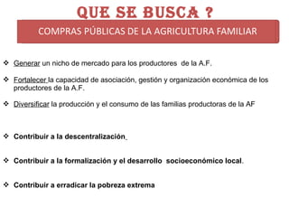  Generar un nicho de mercado para los productores de la A.F.
 Fortalecer la capacidad de asociación, gestión y organización económica de los
productores de la A.F.
 Diversificar la producción y el consumo de las familias productoras de la AF
 Contribuir a la descentralización
 Contribuir a la formalización y el desarrollo socioeconómico local.
 Contribuir a erradicar la pobreza extrema
QUE SE BUSCA ?
 