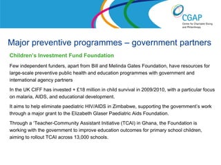 Major preventive programmes – government partners
Children’s Investment Fund Foundation
Few independent funders, apart from Bill and Melinda Gates Foundation, have resources for
large-scale preventive public health and education programmes with government and
international agency partners
In the UK CIFF has invested + £18 million in child survival in 2009/2010, with a particular focus
on malaria, AIDS, and educational development.
It aims to help eliminate paediatric HIV/AIDS in Zimbabwe, supporting the government’s work
through a major grant to the Elizabeth Glaser Paediatric Aids Foundation.
Through a ‘Teacher-Community Assistant Initiative (TCAI) in Ghana, the Foundation is
working with the government to improve education outcomes for primary school children,
aiming to rollout TCAI across 13,000 schools.


                                                                 www.shaw-trust.org.uk
 