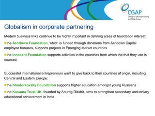 Globalism in corporate partnering
Modern business links continue to be highly important in defining areas of foundation interest:
the Ashdown Foundation, which is funded through donations from Ashdown Capital
employee bonuses, supports projects in Emerging Market countries
the Innocent Foundation supports activities in the countries from which the fruit they use is
sourced.


Successful international entrepreneurs want to give back to their countries of origin, including
Central and Eastern Europe:
the Khodorkovsky Foundation supports higher education amongst young Russians

the Kusuma Trust UK, founded by Anurag Dikshit, aims to strengthen secondary and tertiary
educational achievement in India.


                                                                   www.shaw-trust.org.uk
 
