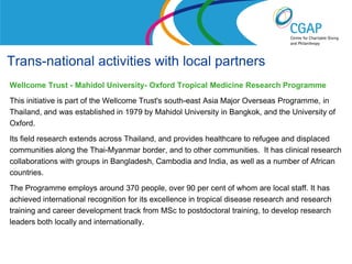 Trans-national activities with local partners
Wellcome Trust - Mahidol University- Oxford Tropical Medicine Research Programme
This initiative is part of the Wellcome Trust's south-east Asia Major Overseas Programme, in
Thailand, and was established in 1979 by Mahidol University in Bangkok, and the University of
Oxford.
Its field research extends across Thailand, and provides healthcare to refugee and displaced
communities along the Thai-Myanmar border, and to other communities. It has clinical research
collaborations with groups in Bangladesh, Cambodia and India, as well as a number of African
countries.
The Programme employs around 370 people, over 90 per cent of whom are local staff. It has
achieved international recognition for its excellence in tropical disease research and research
training and career development track from MSc to postdoctoral training, to develop research
leaders both locally and internationally.

                                                                  www.shaw-trust.org.uk
 