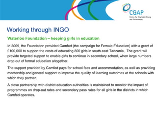 Working through INGO
Waterloo Foundation – keeping girls in education
In 2009, the Foundation provided Camfed (the campaign for Female Education) with a grant of
£100,000 to support the costs of educating 800 girls in south east Tanzania. The grant will
provide targeted support to enable girls to continue in secondary school, when large numbers
drop out of formal education altogether.
The support provided by Camfed pays for school fees and accommodation, as well as providing
mentorship and general support to improve the quality of learning outcomes at the schools with
which they partner.
A close partnership with district education authorities is maintained to monitor the impact of
programmes on drop-out rates and secondary pass rates for all girls in the districts in which
Camfed operates.



                                                                 www.shaw-trust.org.uk
 
