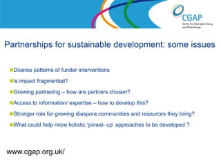 Partnerships for sustainable development: some issues

 Diverse patterns of funder interventions

 Is impact fragmented?

 Growing partnering – how are partners chosen?

 Access to information/ expertise – how to develop this?

 Stronger role for growing diaspora communities and resources they bring?

 What could help more holistic ‘joined- up’ approaches to be developed ?




www.cgap.org.uk/                                        www.shaw-trust.org.uk
 