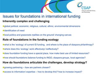 Issues for foundations in international funding
Inherently complex and challenging
global political, economic, religious, cultural, ethnic, environmental dimensions

identification of need

local politics and grassroots realities on the ground/ changing canvas

Role of foundations in the funding ecology
what is the ‘ecology’ of current ID funding, and where is the place of diaspora philanthropy?

where does this ‘ecology’ work effectively/ ineffectively?

does foundation funding have a special place, how make best use of limited resources?

how should foundations balance funding to INGO, diaspora groups, local agencies?

How do foundations articulate the challenges, develop strategy?
growing partnering – how are partners chosen?
                                                                   www.shaw-trust.org.uk
access to information/ expertise – how to develop this? how to increase impact?
 