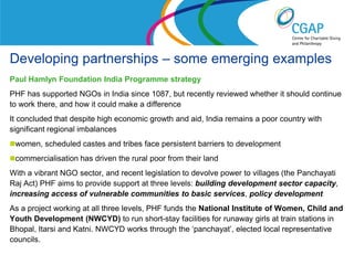 Developing partnerships – some emerging examples
Paul Hamlyn Foundation India Programme strategy
PHF has supported NGOs in India since 1087, but recently reviewed whether it should continue
to work there, and how it could make a difference
It concluded that despite high economic growth and aid, India remains a poor country with
significant regional imbalances
women, scheduled castes and tribes face persistent barriers to development
commercialisation has driven the rural poor from their land
With a vibrant NGO sector, and recent legislation to devolve power to villages (the Panchayati
Raj Act) PHF aims to provide support at three levels: building development sector capacity,
increasing access of vulnerable communities to basic services, policy development
As a project working at all three levels, PHF funds the National Institute of Women, Child and
Youth Development (NWCYD) to run short-stay facilities for runaway girls at train stations in
Bhopal, Itarsi and Katni. NWCYD works through the ‘panchayat’, elected local representative
councils.
                                                                 www.shaw-trust.org.uk
 