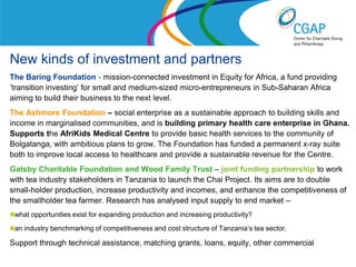 New kinds of investment and partners
The Baring Foundation - mission-connected investment in Equity for Africa, a fund providing
’transition investing’ for small and medium-sized micro-entrepreneurs in Sub-Saharan Africa
aiming to build their business to the next level.
The Ashmore Foundation – social enterprise as a sustainable approach to building skills and
income in marginalised communities, and is building primary health care enterprise in Ghana.
Supports the AfriKids Medical Centre to provide basic health services to the community of
Bolgatanga, with ambitious plans to grow. The Foundation has funded a permanent x-ray suite
both to improve local access to healthcare and provide a sustainable revenue for the Centre.
Gatsby Charitable Foundation and Wood Family Trust – joint funding partnership to work
with tea industry stakeholders in Tanzania to launch the Chai Project. Its aims are to double
small-holder production, increase productivity and incomes, and enhance the competitiveness of
the smallholder tea farmer. Research has analysed input supply to end market –
what opportunities exist for expanding production and increasing productivity?

an industry benchmarking of competitiveness and cost structure of Tanzania’s tea sector.

Support through technical assistance, matching grants, loans, equity, other commercial
                                                                          www.shaw-trust.org.uk
 