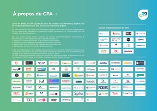 À propos du CPA :
Créé en 2008, le CPA (Collectif pour les Acteurs du Marketing Digital) est
le syndicat professionnel des acteurs du marketing digital.
Le CPA représente des Editeurs et Prestataires experts, offrant des solutions indépendantes
et sur mesure aux décideurs du marketing digital (annonceurs et e-marchands) afin de
soutenir leur développement.
Par son action (Livres blancs, Chartes de qualité, Recommandations, Evènements 
Networking), le CPA répond à quatre objectifs principaux :
• Réguler un marché foisonnant et en mutation permanente 
• Informer sur les meilleures pratiques de l’acquisition digitale 
• Assurer leur mise en oeuvre dans l’application du cadre légal 
• Représenter les droits et intérêts de ses membres
Face à la multiplication des modèles d’acquisition et aux parcours utilisateurs toujours plus
complexes, les membres du CPA s’engagent à mettre leur expertise, leur compréhension du
secteur et leur esprit d’innovation au service de leurs clients.
Le CPA fédère les principaux acteurs du marché du marketing digital à la performance qui
représente 10 000 emplois et un chiffre d’affaires de 600 millions d’euros
Conseil d’Administration du CPA
C u p o f M e d i a _ 3 0 . 0 3 . 1 0 / L o g o t y p e30.03.10
M E D I A D E S K H I G H - T E C H , H I G H - T O U C H !
 