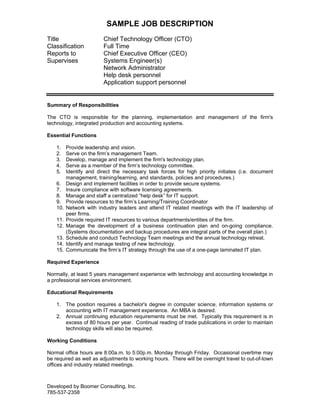 SAMPLE JOB DESCRIPTION
Title
Classification
Reports to
Supervises

Chief Technology Officer (CTO)
Full Time
Chief Executive Officer (CEO)
Systems Engineer(s)
Network Administrator
Help desk personnel
Application support personnel

Summary of Responsibilities
The CTO is responsible for the planning, implementation and management of the firm's
technology, integrated production and accounting systems.
Essential Functions
1.
2.
3.
4.
5.
6.
7.
8.
9.
10.
11.
12.
13.
14.
15.

Provide leadership and vision.
Serve on the firm’s management Team.
Develop, manage and implement the firm's technology plan.
Serve as a member of the firm’s technology committee.
Identify and direct the necessary task forces for high priority initiates (i.e. document
management, training/learning, and standards, policies and procedures.)
Design and implement facilities in order to provide secure systems.
Insure compliance with software licensing agreements.
Manage and staff a centralized “help desk” for IT support.
Provide resources to the firm’s Learning/Training Coordinator
Network with industry leaders and attend IT related meetings with the IT leadership of
peer firms.
Provide required IT resources to various departments/entities of the firm.
Manage the development of a business continuation plan and on-going compliance.
(Systems documentation and backup procedures are integral parts of the overall plan.)
Schedule and conduct Technology Team meetings and the annual technology retreat.
Identify and manage testing of new technology.
Communicate the firm’s IT strategy through the use of a one-page laminated IT plan.

Required Experience
Normally, at least 5 years management experience with technology and accounting knowledge in
a professional services environment.
Educational Requirements
1. The position requires a bachelor's degree in computer science, information systems or
accounting with IT management experience. An MBA is desired.
2. Annual continuing education requirements must be met. Typically this requirement is in
excess of 80 hours per year. Continual reading of trade publications in order to maintain
technology skills will also be required.
Working Conditions
Normal office hours are 8:00a.m. to 5:00p.m. Monday through Friday. Occasional overtime may
be required as well as adjustments to working hours. There will be overnight travel to out-of-town
offices and industry related meetings.

Developed by Boomer Consulting, Inc.
785-537-2358

 