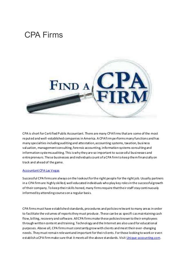 CPA Firms
CPA is shortfor CertifiedPublicAccountant.There are manyCPA firmsthatare some of the most
reputedandwell-establishedcompaniesinAmerica.A CPA firmperformsmanyfunctionsandhas
manyspecialtiesincludingauditingand attestation,accountingsystems,taxation,business
valuation,managementconsulting,forensicaccounting,informationsystemsconsultingand
informationsystemsauditing.Thisiswhytheyare soimportantto successful businessesand
entrepreneurs.These businessesandindividualscountof aCPA firmto keepthemfinanciallyon
track and aheadof the game.
AccountantCPA Las Vegas
Successful CPA firmsare alwaysonthe lookoutforthe rightpeople forthe rightjob.Usuallypartners
ina CPA firmare highlyskilled,well educatedindividualswhoplaykeyrolesinthe successfulgrowth
of theircompany.Tokeeptheirskillshoned,manyfirmsrequire thattheirstaff staycontinuously
informedbyattendingcoursesonaregularbasis.
CPA firmsmusthave establishedstandards,proceduresandpoliciesrelevanttomanyareasinorder
to facilitate the volumesof reportstheymustproduce.These canbe as specificasmaintainingcash
flow,billing,recoveryandsoftware.AllCPA firmsmake these policiesknowntotheiremployees
throughwrittencontentandtraining.Technologyandthe Internetare alsousedforeducational
purposes.Above all,CPA firmsmustconstantlygrow withclientsandmeettheirever-changing
needs.Theymustremainrelevantandimportantfortheirclients.Forthose lookingtoworkor even
establishaCPA firmmake sure that itmeetsall the above standards.Visit Unique-accounting.com.
 