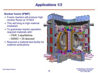 Applications 1/3 Nuclear fusion (IFMIF) Fusion reactors will produce high neutron fluxes at 14 MeV This will bring to high material irradiation To guarantee reactor operation, required materials with: ITER: 3 dpa/lifetime DEMO: > 20 dpa/year Required a material test facility for material verifications 