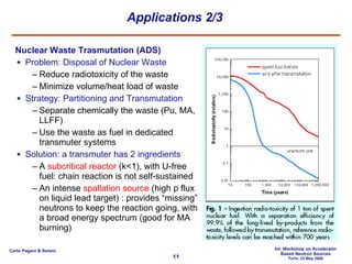 Applications 2/3 Nuclear Waste Trasmutation (ADS) Problem: Disposal of Nuclear Waste Reduce radiotoxicity of the waste Minimize volume/heat load of waste Strategy: Partitioning and Transmutation Separate chemically the waste (Pu, MA, LLFF) Use the waste as fuel in dedicated transmuter systems Solution: a transmuter has 2 ingredients A  subcritical reactor  (k<1), with U-free fuel: chain reaction is not self-sustained An intense  spallation source  (high p flux on liquid lead target) : provides “missing” neutrons to keep the reaction going, with a broad energy spectrum (good for MA burning) 