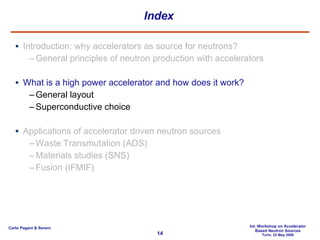 Index Introduction: why accelerators as source for neutrons? General principles of neutron production with accelerators What is a high power accelerator and how does it work? General layout Superconductive choice Applications of accelerator driven neutron sources Waste Transmutation (ADS) Materials studies (SNS) Fusion (IFMIF) 