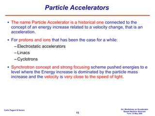 Particle Accelerators The name Particle Accelerator is a historical one  connected to the concept of an energy increase related to a velocity change, that is an acceleration.  For  protons and ions  that has been the case for a while: Electrostatic accelerators Linacs Cyclotrons Synchrotron concept and strong focusing  scheme pushed energies to e level where the Energy increase is dominated by the particle mass increase and the  velocity  is  very close to the speed of light. 