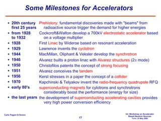 Some Milestones for Accelerators  20th century first 25 years from 1928 to 1932 1928  1929 1944 1946 1950 1951  1956 1970 early 80's the last years Prehistory : fundamental discoveries made with "beams" from radioactive source trigger the demand for higher energies Cockcroft&Walton develop a 700kV  electrostatic accelerator  based on a voltage multiplier First  Linac  by Wideroe based on resonant acceleration Lawrence invents the  cyclotron MacMillan, Oliphant & Veksler develop the  synchrotron Alvarez builts a proton linac with  Alvarez structures  (2   mode) Christofilos patents the concept of  strong focusing Alvarez conceives the  tandem Kerst stresses in a paper the concept of a  collider Kapchinski & Telyakov invent the  radio-frequency quadrupole  RFQ superconducting magnets  for cylotrons and synchrotrons considerably boost the performance (energy for size) the development of  superconducting accelerating cavities  provides very high power conversion efficiency 