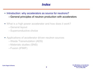 Index Introduction: why accelerators as source for neutrons? General principles of neutron production with accelerators What is a high power accelerator and how does it work? General layout Superconductive choice Applications of accelerator driven neutron sources Waste Transmutation (ADS) Materials studies (SNS) Fusion (IFMIF) 
