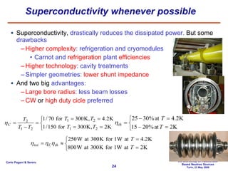 Superconductivity whenever possible  Superconductivity,  drastically reduces the dissipated power.  But some  drawbacks Higher complexity : refrigeration  and cryomodules Carnot and  refrigeration  plant  efficiencies Higher technology : cavity treatments Simpler geometries:  lower shunt impedance And two big  advantages: Large bore radius : less beam losses CW  or  high duty cicle  preferred 