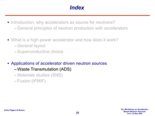 Index Introduction: why accelerators as source for neutrons? General principles of neutron production with accelerators What is a high power accelerator and how does it work? General layout Superconductive choice Applications of accelerator driven neutron sources Waste Transmutation (ADS) Materials studies (SNS) Fusion (IFMIF) 