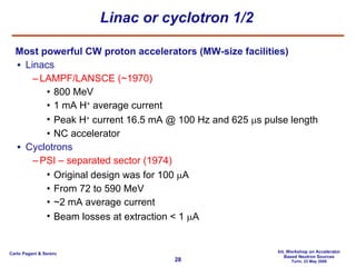 Linac or cyclotron 1/2 Most powerful CW proton accelerators (MW-size facilities) Linacs LAMPF/LANSCE (~1970) 800 MeV 1 mA H +  average current  Peak H +  current 16.5 mA @ 100 Hz and 625   s pulse length NC  accelerator Cyclotrons PSI – separated sector (1974) Original design was for 100   A From 72 to 590 MeV ~2 mA average current Beam losses at extraction < 1   A 