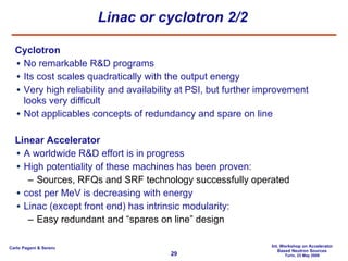 Linac or cyclotron 2/2 Cyclotron No remarkable R&D programs Its cost scales quadratically with the output energy Very high reliability and availability at PSI, but further improvement looks very difficult Not applicables concepts of redundancy and spare on line Linear Accelerator A  worldwide R&D effort is in progress High potentiality of these machines has been proven: Sources, RFQs and SRF technology successfully operated cost per MeV is decreasing with energy Linac (except front end) has intrinsic modularity: Easy redundant and “spares on line” design 