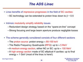 The ADS Linac Linac benefits of  impressive progresses  in the field of  SC cavities: SC technology can be extended to proton linac down to   ~ 0.5 Intrinsic  modularity   simplify reliability  issues Redundant design strategy based on the “spare-on-line” concept Strong focusing and large beam aperture produce negligible losses  The scheme generally considered consists of four different sections The  proton source:  proton energy     80-100 keV The Radio Frequency Quadrupole ( RFQ ): up to     5 MeV A  medium energy section , either NC or SC: up to     100 MeV A  high energy section  made of SC elliptical rf cavities: up to final energy    1 GeV (most of the linac is here!) 