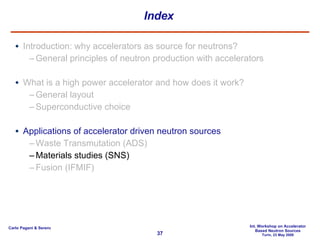 Index Introduction: why accelerators as source for neutrons? General principles of neutron production with accelerators What is a high power accelerator and how does it work? General layout Superconductive choice Applications of accelerator driven neutron sources Waste Transmutation (ADS) Materials studies (SNS) Fusion (IFMIF) 