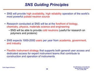 SNS Guiding Principles SNS will provide  high availability, high reliability  operation of the world’s most powerful  pulsed neutron source Research conducted at SNS will be at the  forefront of biology, chemistry, physics, materials science and engineering SNS will be able to provide  cold neutrons  (useful for research on polymers and proteins) SNS expects 1000-2000  users  per year from  academia, government, and industry Flexible instrument strategy  that supports both general user access and dedicated access for expert instrument teams that contribute to construction and operation of instruments 