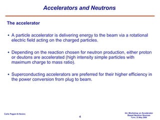 Accelerators and Neutrons The accelerator A particle accelerator is delivering energy to the beam via a rotational electric field acting on the charged particles. Depending on the reaction chosen for neutron production, either proton or deutons are accelerated (high intensity simple particles with maximum charge to mass ratio). Superconducting accelerators are preferred for their higher efficiency in the power conversion from plug to beam. 