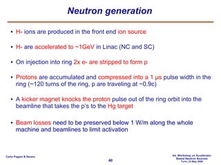 Neutron generation H-  ions are produced in the front end  ion source H-  are  accelerated to ~1GeV  in Linac (NC and SC) On injection into ring  2x e- are stripped to form p Protons  are accumulated and  compressed into a 1 µs  pulse width in the ring (~120 turns of the ring, p are traveling at ~0.9c) A  kicker magnet   knocks the proton  pulse out of the ring orbit into the beamline that takes the p’s to the  Hg target Beam losses  need to be preserved below 1 W/m along the whole machine and beamlines to limit activation 