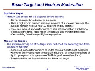 Beam Target and Neutron Moderation Spallation target Mercury was chosen for the target for several reasons it is not damaged by radiation, as are solids it has a high atomic number, making it a source of numerous neutrons (the average mercury nucleus has 120 neutrons and 80 protons) because it is liquid at room temperature, it is better able than a solid target to dissipate the large, rapid rise in temperature and withstand the shock effects arising from the rapid high-energy pulses Neutron moderation The neutrons coming out of the target must be turned into low-energy neutrons suitable for research moderated to room temperature or colder passing them through cells filled with water (to produce room-temperature neutrons) or through containers of liquid hydrogen at a temperature of 20 K (to produce cold neutrons) The moderators are located above and below the target 