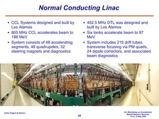 Normal Conducting Linac CCL Systems designed and built by Los Alamos  805 MHz CCL accelerates beam to 186 MeV  System consists of 48 accelerating segments, 48 quadrupoles, 32 steering magnets and diagnostics 402.5 MHz DTL was designed and built by Los Alamos  Six tanks accelerate beam to 87 MeV System includes 210 drift tubes, transverse focusing via PM quads, 24 dipole correctors, and associated beam diagnostics 