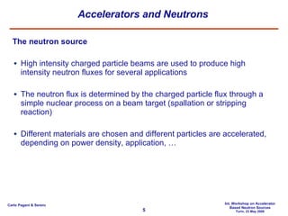 Accelerators and Neutrons The neutron source High intensity charged particle beams are used to produce high intensity neutron fluxes for several applications The neutron flux is determined by the charged particle flux through a simple nuclear process on a beam target (spallation or stripping reaction) Different materials are chosen and different particles are accelerated, depending on power density, application, … 