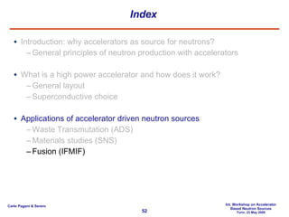 Index Introduction: why accelerators as source for neutrons? General principles of neutron production with accelerators What is a high power accelerator and how does it work? General layout Superconductive choice Applications of accelerator driven neutron sources Waste Transmutation (ADS) Materials studies (SNS) Fusion (IFMIF) 