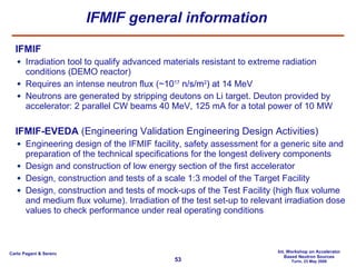 IFMIF general information IFMIF Irradiation tool to qualify advanced materials resistant to extreme radiation conditions (DEMO reactor) Requires an intense neutron flux (~ 10 17  n/s/m 2 ) at  14 MeV Neutrons are generated by stripping deutons on Li target. Deuton provided by accelerator: 2 parallel CW beams 40 MeV, 125 mA for a total power of 10 MW IFMIF-EVEDA  (Engineering Validation Engineering Design Activities) Engineering design of the IFMIF facility, safety assessment for a generic site and preparation of the technical specifications for the longest delivery components Design and construction of low energy section of the first accelerator Design, construction and tests of a scale 1:3 model of the Target Facility Design, construction and tests of mock-ups of the Test Facility (high flux volume and medium flux volume). Irradiation of the test set-up to relevant irradiation dose values to check performance under real operating conditions 
