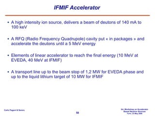 IFMIF Accelerator A high intensity ion source, delivers a beam of deutons of 140 mA to 100 keV A RFQ (Radio Frequency Quadrupole) cavity put « in packages » and accelerate the deutons until a 5 MeV energy Elements of linear accelerator to reach the final energy (10 MeV at EVEDA, 40 MeV at IFMIF) A transport line up to the beam stop of 1,2 MW for EVEDA phase and up to the liquid lithium target of 10 MW for IFMIF 