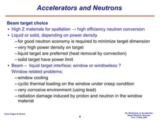 Accelerators and Neutrons Beam target choice High Z materials for spallation -> high efficiency neutron conversion Liquid or solid, depending on power density for good neutron economy is required to minimize target dimension very high power density on target liquid target are preferred (heat removal by convection) solid target have power limit Beam –  liquid target interface: window or windowless ?  Window related problems: window cooling cyclic thermal loading on the window under creep condition very corrosive environment (using lead) radiation damage induced by proton and neutron in the window material 