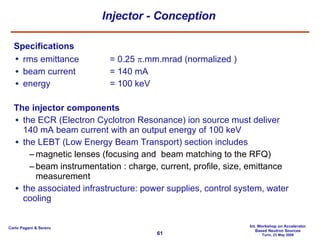 Injector - Conception Specifications rms emittance = 0.25   .mm.mrad (normalized ) beam current = 140 mA energy = 100 keV The injector components the ECR (Electron Cyclotron Resonance) ion source must deliver 140 mA beam current with an output energy of 100 keV the LEBT (Low Energy Beam Transport) section includes magnetic lenses (focusing and  beam matching to the RFQ) beam instrumentation : charge, current, profile, size, emittance measurement the associated infrastructure: power supplies, control system, water cooling 