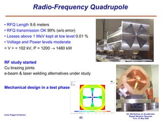 Radio-Frequency Quadrupole RFQ Length  9.6 meters RFQ transmission OK  99% (w/o error) Losses above 1 MeV kept at low level  0.01 % Voltage and Power levels moderate < V > = 102 kV, P = 1200    1480 kW RF study started Cu brazing joints e-beam & laser welding alternatives under study Mechanical design in a test phase 