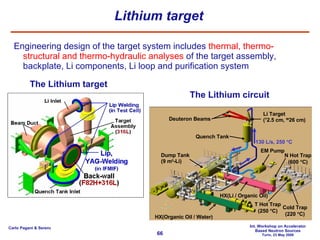 Lithium target Engineering design of the target system includes  thermal, thermo-structural and thermo-hydraulic analyses  of the target assembly, backplate, Li components, Li loop and purification system The Lithium circuit The Lithium target Quench Tank Deuteron Beams Li Target ( T 2.5 cm,  W 26 cm) EM Pump HX(Li / Organic Oil) Dump Tank (9 m 3 -Li) HX(Organic Oil / Water) 130 L/s, 250   C Cold Trap (220   C) N Hot Trap (600   C) T Hot Trap (250   C) 