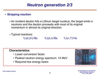 Neutron generation 2/3 Stripping reaction An incident deuton hits a Lithium target nucleus; the target emits a neutrons and the deuton proceeds with most of its original momentum in almost its original direction Typical reactions: 7 Li(d,2n) 7 Be   6 Li(d,n) 7 Be   6 Li(n,T) 4 He Characteristics : Lower conversion factor Peaked neutron energy spectrum: 14 MeV Required low energy beam 