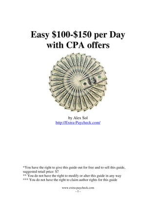 www.extra-paycheck.com
- 1 -
Easy $100-$150 per Day
with CPA offers
by Alex Sol
http://Extra-Paycheck.com/
*You have the right to give this guide out for free and to sell this guide,
suggested retail price: $7
** You do not have the right to modify or alter this guide in any way
*** You do not have the right to claim author rights for this guide
 
