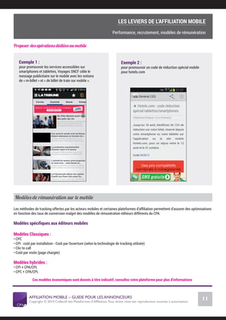 AFFILIATION MOBILE – GUIDE POUR LES ANNONCEURS
Copyright © 2014 Collectif des Plateformes d’Afﬁliation.Tous droits réservés reproduction soumise à autorisation.
Chiffres Marché français
11
LE MARCHÉ MOBILE
Importance de la promotion
Proposer des opérations dédiées au mobile
Exemple 1 :
pour promouvoir les services accessibles sur
smartphones et tablettes, Voyages SNCF cible le
message publicitaire sur le mobile avec les notions
de « m-billet » et « de billet de train sur mobile ».
Exemple 2 :
pour promouvoir un code de réduction spécial mobile
pour hotels.com
Modèles de rémunération sur le mobile
Les méthodes de tracking offertes par les acteurs mobiles et certaines plateformes d’afﬁliation permettent d’assurer des optimisations
en fonction des taux de conversion malgré des modèles de rémunération éditeurs différents du CPA.
Modèles spéciﬁques aux éditeurs mobiles
Modèles Classiques :
• CPC
• CPI : coût par installation - Coût par Ouverture (selon la technologie de tracking utilisée)
• Clic to call
• Coût par visite (page chargée)  
Modèles hybrides :
• CPI + CPA/CPL
• CPC + CPA/CPL
Ces modèles économiques sont donnés à titre indicatif, consultez votre plateforme pour plus d’informations
COMMENT SE LANCER DANS L’AFFILIATION MOBILE ?
L’importance du tracking
LES LEVIERS DE L’AFFILIATION MOBILE
Performance, recrutement, modèles de rémunération
 