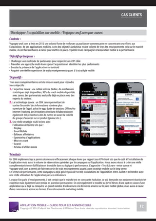AFFILIATION MOBILE – GUIDE POUR LES ANNONCEURS
Copyright © 2014 Collectif des Plateformes d’Afﬁliation.Tous droits réservés reproduction soumise à autorisation.
Chiffres Marché français
12
LE MARCHÉ MOBILE
Développer l’acquisition sur mobile : Voyages-sncf.com par zanox
Contexte :
Voyages-sncf.com a émis en 2013 une volonté forte de renforcer sa position m-commerçante en concentrant ses efforts sur
l’acquisition de ses applications mobiles. Avec des objectifs ambitieux et une volonté de tirer des enseignements clés sur le marché
mobile, ils ont fait conﬁance à zanox pour mettre en place et piloter leurs campagnes d’acquisition mobile à la performance.
Objectifs principaux :
• Challenger une multitude de partenaires pour respecter un eCPI cible
• Travailler une approche multi-leviers pour l’acquisition et identiﬁer les plus performants
• Booster la présence de l’application sur Android
• Acquérir une réelle expertise et de vrais enseignements quant à la stratégie mobile
 
Dispositif :
Trois axes complémentaires ont été mis en avant pour répondre
à ces objectifs :
1. L’expertise zanox : une cellule interne dédiée, de nombreuses
statistiques déjà disponibles, 90% du reach mobile disponible
avec zanox, des partenariats exclusifs déjà en place avec des
experts du secteur.
2. La technologie zanox : un SDK zanox permettant de
tracker l’essentiel des informations et même plus :
ouverture de l’appli, achat in-app, durée de session, Offline/No
Internet Tracking. Les évolutions en cours d’élaboration ont
également été présentées aﬁn de mettre en avant la volonté
du groupe d’avancer sur ce produit (géoloc etc.).
3. Une réelle stratégie multi leviers avec
l’utilisation de leviers tels que :
• Display
• Email Mobile
• Editeurs afﬁnitaires
• Sponsoring d’applications
• Mise en avant
• Search
• Réseau d’afﬁliés zanox
Résultats
Un SDK implémenté qui a permis de mesurer efﬁcacement chaque levier par rapport aux KPI client tels que le coût à l’installation de
l’application mais aussi le volume de réservations générées par la campagne sur l’application. Nous avons réussi à créer une réelle
complémentarité entre l’afﬁliation et le mobile dans sa logique à performance. L’approche « Test & Learn » entre zanox et
Voyages-sncf.com a permis de faire ressortir de vrais enseignements quant à une stratégie mobile sur le long terme.
En termes de performance, cette campagne a déjà généré plus de 50 000 installations de l’application entre Juillet et Décembre avec
une réelle utilisation de l’application par ses utilisateurs.
Lorsque l’on parle d’enseignements, il est certain que le marché est en constante évolution, ce qui demande non seulement réactivité et
expertise mais également une remise en question permanente. On voit également le modèle au CPI s’élever, d’une part en raison d’une
application qui a déjà su conquérir un grand nombre d’utilisateurs ces dernières années sur le parc mobile global, mais aussi à cause
d’une concurrence accrue en termes d’investissements marketing mobile.
COMMENT SE LANCER DANS L’AFFILIATION MOBILE ?
L’importance du tracking
CAS CLIENTS
 
