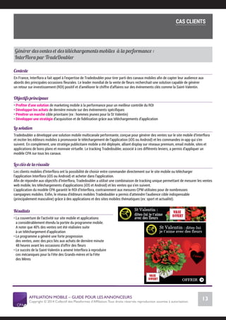 AFFILIATION MOBILE – GUIDE POUR LES ANNONCEURS
Copyright © 2014 Collectif des Plateformes d’Afﬁliation.Tous droits réservés reproduction soumise à autorisation.
Chiffres Marché français
13
LE MARCHÉ MOBILE
La solution
Tradedoubler a développé une solution mobile multicanale performante, conçue pour générer des ventes sur le site mobile d’Interflora
et inciter les éditeurs mobiles à promouvoir le téléchargement de l’application (iOS ou Android) et les commandes in-app qui s’en
suivent. En complément, une stratégie publicitaire mobile a été déployée, alliant display sur réseaux premium, email mobile, sites et
applications de bons plans et monnaie virtuelle. Le tracking Tradedoubler, associé à ces différents leviers, a permis d’appliquer un
modèle CPA sur tous les canaux.
Les clés de la réussite
Les clients mobiles d’Interflora ont la possibilité de choisir entre commander directement sur le site mobile ou télécharger
l’application Interflora (iOS ou Android) et acheter dans l’application.
Aﬁn de répondre aux objectifs d’Interflora, Tradedoubler a utilisé une combinaison de tracking unique permettant de mesurer les ventes
web mobile, les téléchargements d’applications (iOS et Android) et les ventes qui s’en suivent.
L’application du modèle CPA garantit le ROI d’Interflora, contrairement aux mesures CPM utilisées pour de nombreuses
campagnes mobiles. Enﬁn, le réseau d’éditeurs mobiles Tradedoubler a permis d’atteindre l’audience cible indispensable
(principalement masculine) grâce à des applications et des sites mobiles thématiques (ex: sport et actualité).
Résultats
• La couverture de l’activité sur site mobile et applications
a considérablement étendu la portée du programme mobile.
A noter que 40% des ventes ont été réalisées suite
à un téléchargement d’application
• Le programme a généré une forte progression
des ventes, avec des pics liés aux achats de dernière minute
48 heures avant les occasions d’offrir des fleurs
• Le succès de la Saint-Valentin a amené Interflora à reproduire
ces mécaniques pour la Fête des Grands-mères et la Fête
des Mères
Cas clients
Générer des ventes et des téléchargements mobiles à la performance :
InterFlora par TradeDoubler
Contexte
En France, Interflora a fait appel à l’expertise de Tradedoubler pour tirer parti des canaux mobiles aﬁn de capter leur audience aux
abords des principales occasions fleurales. Le leader mondial de la vente de fleurs recherchait une solution capable de générer
un retour sur investissement (ROI) positif et d’améliorer le chiffre d’affaires sur des événements clés comme la Saint-Valentin.
Objectifs principaux
• Proﬁter d’une solution de marketing mobile à la performance pour un meilleur contrôle du ROI
• Développer les achats de dernière minute sur des événements spéciﬁques
• Pénétrer un marché cible prioritaire (ex : hommes jeunes pour la St Valentin)
• Développer une stratégie d’acquisition et de ﬁdélisation grâce aux téléchargements d’application
COMMENT SE LANCER DANS L’AFFILIATION MOBILE ?
L’importance du tracking
CAS CLIENTS
 
