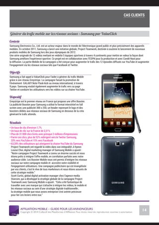 AFFILIATION MOBILE – GUIDE POUR LES ANNONCEURS
Copyright © 2014 Collectif des Plateformes d’Afﬁliation.Tous droits réservés reproduction soumise à autorisation.
Chiffres Marché français
14
LE MARCHÉ MOBILE
Générer du traﬁc mobile sur les réseaux sociaux : Samsung par ValueClick
Contexte
Samsung Electronics Co., Ltd. est un acteur majeur dans le monde de l’électronique grand public et plus précisément des appareils
mobiles. En octobre 2011, Samsung a lancé une initiative globale, Project Teamwork, destinée à soutenir le lancement de nouveaux
produits mobiles de Samsung lors des jeux olympiques de 2012.
Une série originale de 12 vidéos mettant en vedette 5 équipes sportives à travers 4 continents pour mettre en valeur la façon dont
Samsung améliore l’expérience sportive. Ce projet est en collaboration avec l’ESPN pour la production et avec Condé Nast pour
la diffusion. La partie Mobile de la campagne a été conçue pour augmenter le traﬁc des 12 épisodes diffusés sur YouTube et augmenter
l’engagement via les réseaux sociaux tels que Facebook et Twitter.
Objectifs
Samsung a fait appel à ValueClick pour l’aider à générer du traﬁc Mobile
grâce à son réseau Greystripe. La campagne faisait la promotion de
l’événement GALAXY Note Flask-kick au niveau international, à travers
9 pays. Samsung voulait également augmenter le traﬁc vers sa page
Twitter et conduire les utilisateurs vers les vidéos sur sa chaîne YouTube.
Dispositif
Greystripe est le premier réseau en France qui propose une offre Booster.
La publicité Booster pour Samsung a utilisé le format interstitiel en full
screen avec une publicité 300 x 250, un header reprenant le logo et des
boosters dédiés aux réseaux sociaux de Samsung en dessous de la créa
générant le traﬁc attendu.
Résultats
• Un taux de clic d’environ 1,7%
• Un taux de clic sur la France de 2,31%
• Plus de 31 000 clics livrés avec presque 2 millions d’impressions
• Parmi ces clics, plus de 52% redirigent vers le Twitter Samsung,
33% vers YouTube et 15% vers Facebook
• 63,28% des utilisateurs qui atteignent la chaine YouTube du Samsung
Project Teamwork ont regardé la vidéo dans son intégralité Ji-hyeon
Louise Choi, digital marketing manager of Samsung Mobile a ajouté :
“Notre campagne Project Teamwork a connu un énorme succès et nous
étions prêts à intégrer l’offre mobile, en corrélation parfaite avec notre
audience cible. Les Booster Mobile nous ont permis d’intégrer les réseaux
sociaux sur notre campagne mobile et accroitre notre visibilité et
l’engagement utilisateurs. Une campagne publicitaire qui est évangélisée
par vos clients, c’est le rêve de tous marketeurs et nous étions assurés de
cette stratégie mobile.”
Scott Curtis, global digital activation manager chez l’agence media
Starcom, qui a développé la stratégie globale de la campagne Project
Teamwork avec Samsung Mobile a ajouté : “Cela a été fantastique de
travailler avec une marque qui s’attache à intégrer les vidéos, le mobile et
les réseaux sociaux au sein d’une stratégie digitale traditionnelle ;
la stratégie mobile que nous avons entreprise s’est avérée précieuse
pour lier ces leviers entre eux.”
Cas clients
COMMENT SE LANCER DANS L’AFFILIATION MOBILE ?
L’importance du tracking
CAS CLIENTS
 