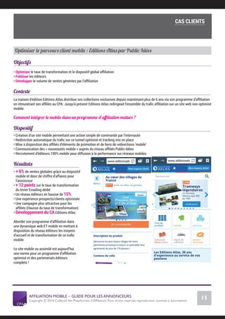 AFFILIATION MOBILE – GUIDE POUR LES ANNONCEURS
Copyright © 2014 Collectif des Plateformes d’Afﬁliation.Tous droits réservés reproduction soumise à autorisation.
Chiffres Marché français
15
LE MARCHÉ MOBILE
Optimiser le parcours client mobile : Editions Atlas par Public-Idées
Objectifs
• Optimiser le taux de transformation et le dispositif global afﬁliation
• Fidéliser les éditeurs
• Développer le volume de ventes générées par l’afﬁliation
Contexte
La maison d’édition Editions Atlas distribue ses collections exclusives depuis maintenant plus de 6 ans via son programme d’afﬁliation
en rémunérant ses afﬁliés au CPA. Jusqu’à présent Editions Atlas redirigeait l’ensemble du traﬁc afﬁliation sur un site web non optimisé
mobile.
Comment intégrer le mobile dans un programme d’aﬃliation mature ?
Dispositif
• Création d’un site mobile permettant une action simple de commande par l’internaute
• Redirection automatique du traﬁc sur ce tunnel optimisé et tracking mis en place
• Mise à disposition des afﬁliés d’éléments de promotion et de liens de redirections ‘mobile’
• Communication des « nouveautés mobile » auprès du réseau afﬁliés Public-Idées
• Recrutement d’éditeurs 100% mobile pour diffusion à la performance sur réseaux mobiles
Résultats
• + 6% de ventes globales grâce au dispositif
mobile et donc de chiffre d’affaires pour
l’annonceur
• + 12 points sur le taux de transformation
du levier Emailing dédié
• Un réseau éditeurs en hausse de 15%
• Une expérience prospects/clients optimisée
• Une campagne plus attractive pour les
afﬁliés (Hausse du taux de transformation)
• Développement du CA Editions Atlas
Aborder son programme d’afﬁliation dans
une dynamique web ET mobile en mettant à
disposition du réseau éditeurs les moyens
d’accueil et de transformation de ce traﬁc
mobile.
Le site mobile ou assimilé est aujourd’hui
une norme pour un programme d’afﬁliation
optimisé et des partenariats éditeurs
complets !
Cas clients
COMMENT SE LANCER DANS L’AFFILIATION MOBILE ?
L’importance du tracking
CAS CLIENTS
 