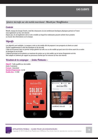 AFFILIATION MOBILE – GUIDE POUR LES ANNONCEURS
Copyright © 2014 Collectif des Plateformes d’Afﬁliation.Tous droits réservés reproduction soumise à autorisation.
Chiffres Marché français
16
LE MARCHÉ MOBILE
Générer du traﬁc sur site mobile marchand : Minelli par Netaﬃliation
Contexte
Minelli, marque du Groupe Vivarte, vend des chaussures via ses nombreuses boutiques physiques partout en France
mais également sur leur site internet.
Depuis peu, ils ont également créé un site e-mobile sur lequel les mobinautes peuvent acheter leurs produits
ou trouver des informations sur la marque.
Objectifs
Les objectifs sont multiples. La marque a créé ce site mobile aﬁn de proposer à ses prospects et clients un canal
d’achat supplémentaire à celui des boutiques et du site web.
L’idée est de pouvoir dans un premier temps générer du traﬁc sur ce site mobile qui peut servir de vitrine avant de se rendre
en boutique ou sur la toile.
L’objectif principal est de générer un maximum de ventes sur ce site mobile, qui en terme d’ergonomie est très
bien adapté et cohérent par rapport au processus d’achat que l’on retrouve sur leur site internet.
Résultats de la campagne « Soldes Flottantes »
Objectif : Traﬁc qualiﬁé sur site mobile
Durée 3 semaines
Formats : Interstitiel
Nombre d’impressions : 6,5 M
Double clics : 13 300
COMMENT SE LANCER DANS L’AFFILIATION MOBILE ?
L’importance du tracking
CAS CLIENTS
 