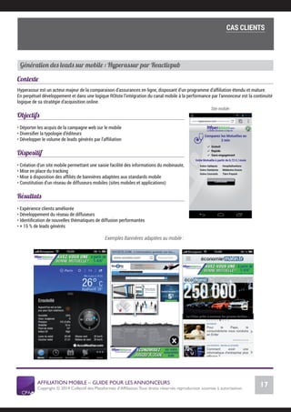 AFFILIATION MOBILE – GUIDE POUR LES ANNONCEURS
Copyright © 2014 Collectif des Plateformes d’Afﬁliation.Tous droits réservés reproduction soumise à autorisation.
Chiffres Marché français
17
LE MARCHÉ MOBILE
Génération des leads sur mobile : Hyperassur par Reactivpub
Contexte
Hyperassur est un acteur majeur de la comparaison d’assurances en ligne, disposant d’un programme d’afﬁliation étendu et mature.
En perpétuel développement et dans une logique ROIste l’intégration du canal mobile à la performance par l’annonceur est la continuité
logique de sa stratégie d’acquisition online.
Objectifs
• Déporter les acquis de la campagne web sur le mobile
• Diversiﬁer la typologie d’éditeurs
• Développer le volume de leads générés par l’afﬁliation
Dispositif
• Création d’un site mobile permettant une saisie facilité des informations du mobinaute,
• Mise en place du tracking
• Mise à disposition des afﬁliés de bannières adaptées aux standards mobile
• Constitution d’un réseau de diffuseurs mobiles (sites mobiles et applications)
Résultats
• Expérience clients améliorée
• Développement du réseau de diffuseurs
• Identiﬁcation de nouvelles thématiques de diffusion performantes
• + 15 % de leads générés
Exemples Bannières adaptées au mobile :
Site mobile :
COMMENT SE LANCER DANS L’AFFILIATION MOBILE ?
L’importance du tracking
CAS CLIENTS
 