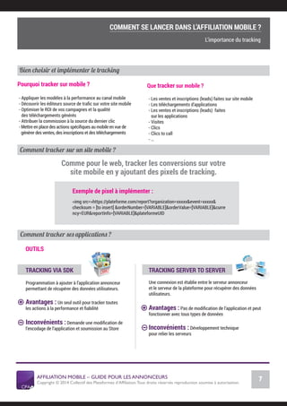Exemple de pixel à implémenter :
<img src=»https://plateforme.com/report?organization=xxxxx&event=xxxxx&
checksum = [to insert] &orderNumber=[VARIABLE]&orderValue=[VARIABLE]&curre
ncy=EUR&reportInfo=[VARIABLE]&plateformeUID
Comment tracker sur un site mobile ?
AFFILIATION MOBILE – GUIDE POUR LES ANNONCEURS
Copyright © 2014 Collectif des Plateformes d’Afﬁliation.Tous droits réservés reproduction soumise à autorisation.
Chiffres Marché français
7
LE MARCHÉ MOBILE
Comment tracker ses applications ?
OUTILS
TRACKING VIA SDK
Programmation à ajouter à l’application annonceur
permettant de récupérer des données utilisateurs.
Avantages : Un seul outil pour tracker toutes
les actions à la performance et ﬁabilité
Inconvénients : Demande une modiﬁcation de
l’encodage de l’application et soumission au Store
TRACKING SERVER TO SERVER
Une connexion est établie entre le serveur annonceur
et le serveur de la plateforme pour récupérer des données
utilisateurs.
Avantages : Pas de modiﬁcation de l’application et peut
fonctionner avec tous types de données
Inconvénients : Développement technique
pour relier les serveurs
Comme pour le web, tracker les conversions sur votre
site mobile en y ajoutant des pixels de tracking.
Que tracker sur mobile ?
- Les ventes et inscriptions (leads) faites sur site mobile
- Les téléchargements d’applications
- Les ventes et inscriptions (leads) faites
sur les applications
- Visites
- Clics
- Clics to call
- …
Pourquoi tracker sur mobile ?
- Appliquer les modèles à la performance au canal mobile
- Découvrir les éditeurs source de traﬁc sur votre site mobile
- Optimiser le ROI de vos campagnes et la qualité
des téléchargements générés
- Attribuer la commission à la source du dernier clic
- Mettre en place des actions spéciﬁques au mobile en vue de
générer des ventes, des inscriptions et des téléchargements
Bien choisir et implémenter le tracking
COMMENT SE LANCER DANS L’AFFILIATION MOBILE ?
L’importance du tracking
COMMENT SE LANCER DANS L’AFFILIATION MOBILE ?
L’importance du tracking
 