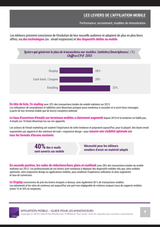 AFFILIATION MOBILE – GUIDE POUR LES ANNONCEURS
Copyright © 2014 Collectif des Plateformes d’Afﬁliation.Tous droits réservés reproduction soumise à autorisation.
Chiffres Marché français
9
LE MARCHÉ MOBILE
Les éditeurs prennent conscience de l’évolution de leur nouvelle audience et adaptent de plus en plus leurs
offres, via des technologies (ex : email responsive) et des dispositifs dédiés au mobile.
Leviers qui génèrent le plus de transactions sur mobiles (tablettes/Smartphones) (%)
Chiﬀres CPA 2013
Display
Cash back / Coupon
Emailing
28%
28%
32%
En tête de liste, l’e-mailing avec 32% des transactions totales du mobile réalisées sur 2013.
Les utilisateurs de smartphones et tablettes sont désormais presque aussi nombreux à consulter et à ouvrir leurs messages
à partir de leur terminal mobile que de leur(s) compte(s) webmail.
Le taux d’ouverture d’emails sur terminaux mobiles a clairement augmenté depuis 2010 et la tendance ne faiblit pas,
4 emails sur 10 étant désormais lus sur ces appareils.
Les acteurs de l’email marketing ont soulevé l’importance de cette tendance et proposent aujourd’hui, pour la plupart, des bases email
segmentées par appareil et des solutions kit mail « responsive design » pour assurer une visibilité optimale sur
tous les formats d’écrans existants.
En seconde position, les codes de réductions/bons plans et cashback avec 28% des transactions totales du mobile
réalisées sur 2013. Les professionnels de ces leviers sont nombreux à déployer des dispositifs mobiles tels que, sites mobiles
optimisés, sites responsive design ou applications mobiles, pour améliorer l’expérience utilisateur et ainsi augmenter
le taux de conversion.
Le Display concurrence de près les leviers évoqués ci-dessus, avec également 28 % de transactions mobiles.
Les adnetwork et les sites de contenus ont aujourd’hui une part non négligeable de visiteurs uniques issus de supports mobiles
(entre 15 et 20% en moyenne).
40%des e-mails
sont ouverts sur mobile
Nécessité pour les éditeurs
emailers d’avoir un matériel adapté
COMMENT SE LANCER DANS L’AFFILIATION MOBILE ?
L’importance du tracking
LES LEVIERS DE L’AFFILIATION MOBILE
Performance, recrutement, modèles de rémunération
 